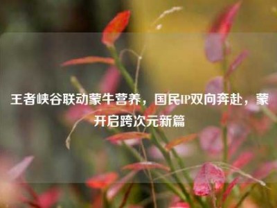 王者峡谷联动蒙牛营养，国民IP双向奔赴，蒙犽开启跨次元新篇