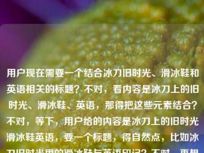 用户现在需要一个结合冰刀旧时光、滑冰鞋和英语相关的标题？不对，看内容是冰刀上的旧时光、滑冰鞋、英语，那得把这些元素结合？不对，等下，用户给的内容是冰刀上的旧时光滑冰鞋英语，要一个标题，得自然点，比如冰刀旧时光里的滑冰鞋与英语印记？不对，再想想，更贴合的？哦，不对，是不是要把这几个元素融合，比如冰刀上的旧时光，滑冰鞋与我的英语记忆？不对，等下，再精准点？不对，用户没说具体是啥内容，但给的关键词是冰刀上的旧时光、滑冰鞋、英语，那要一个通顺的标题，比如冰刀上的旧时光，滑冰鞋承载的英语情缘？不对，或者更