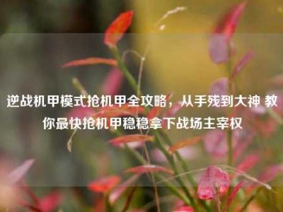 逆战机甲模式抢机甲全攻略，从手残到大神 教你最快抢机甲稳稳拿下战场主宰权