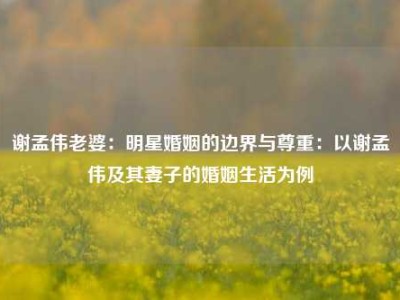 谢孟伟老婆：明星婚姻的边界与尊重：以谢孟伟及其妻子的婚姻生活为例
