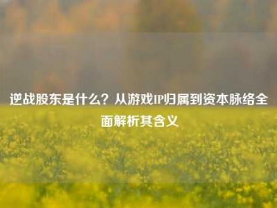 逆战股东是什么？从游戏IP归属到资本脉络全面解析其含义