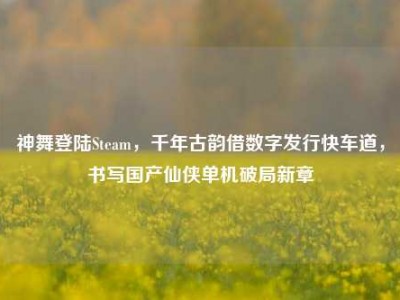 神舞登陆Steam，千年古韵借数字发行快车道，书写国产仙侠单机破局新章