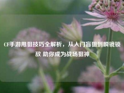 CF手游甩狙技巧全解析，从入门盲狙到瞬镜锁敌 助你成为战场狙神