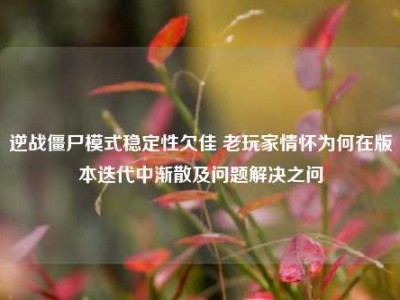 逆战僵尸模式稳定性欠佳 老玩家情怀为何在版本迭代中渐散及问题解决之问