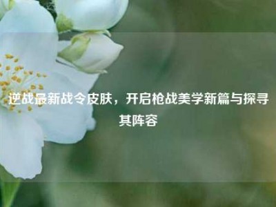 逆战最新战令皮肤，开启枪战美学新篇与探寻其阵容