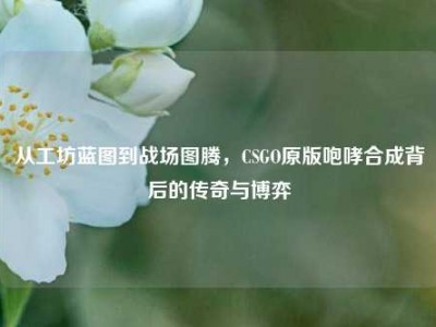 从工坊蓝图到战场图腾，CSGO原版咆哮合成背后的传奇与博弈