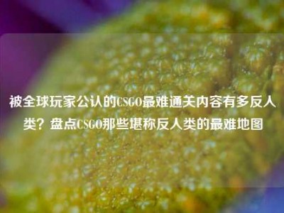 被全球玩家公认的CSGO最难通关内容有多反人类？盘点CSGO那些堪称反人类的最难地图