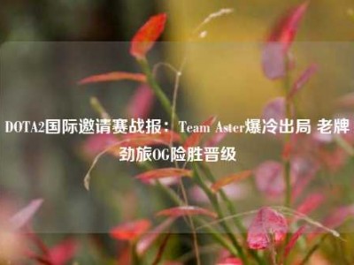 DOTA2国际邀请赛战报：Team Aster爆冷出局 老牌劲旅OG险胜晋级