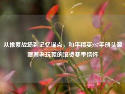 从像素战场到记忆锚点，和平精英SS7手册头盔藏着老玩家的滚烫赛季情怀