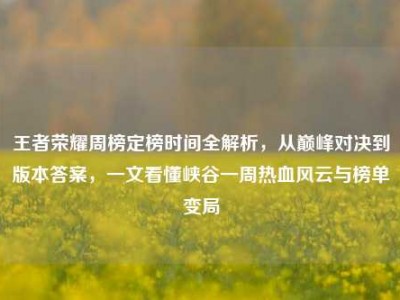 王者荣耀周榜定榜时间全解析，从巅峰对决到版本答案，一文看懂峡谷一周热血风云与榜单变局