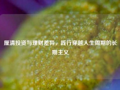 厘清投资与理财差异，践行穿越人生周期的长期主义