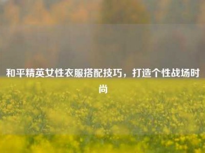 和平精英女性衣服搭配技巧，打造个性战场时尚