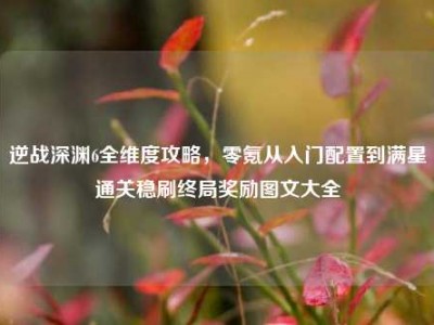 逆战深渊6全维度攻略，零氪从入门配置到满星通关稳刷终局奖励图文大全