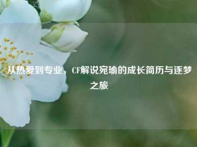 从热爱到专业，CF解说宛瑜的成长简历与逐梦之旅