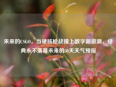 未来的CSGO，当硬核枪战撞上数字新浪潮，经典永不落幕未来的30天天气预报