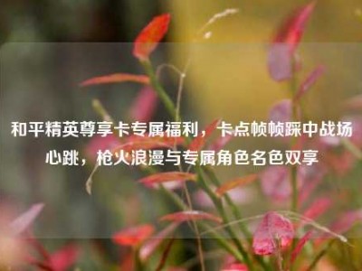 和平精英尊享卡专属福利，卡点帧帧踩中战场心跳，枪火浪漫与专属角色名色双享