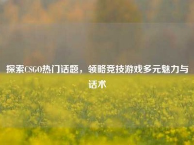 探索CSGO热门话题，领略竞技游戏多元魅力与话术