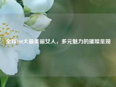 全球100大最美丽女人，多元魅力的璀璨呈现