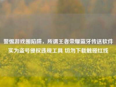 警惕游戏圈陷阱，所谓王者荣耀蓝牙传送软件实为盗号侵权违规工具 切勿下载触碰红线