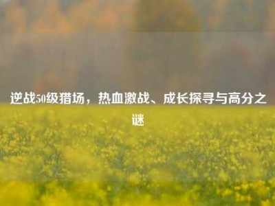 逆战50级猎场，热血激战、成长探寻与高分之谜