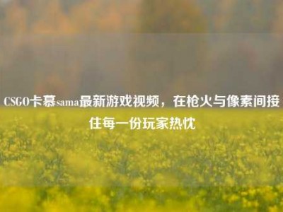 CSGO卡慕sama最新游戏视频，在枪火与像素间接住每一份玩家热忱