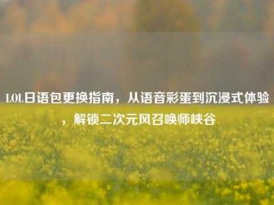 LOL日语包更换指南，从语音彩蛋到沉浸式体验，解锁二次元风召唤师峡谷