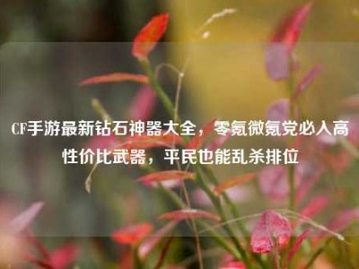 CF手游最新钻石神器大全，零氪微氪党必入高性价比武器，平民也能乱杀排位