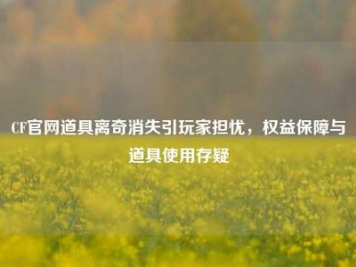 CF官网道具离奇消失引玩家担忧，权益保障与道具使用存疑