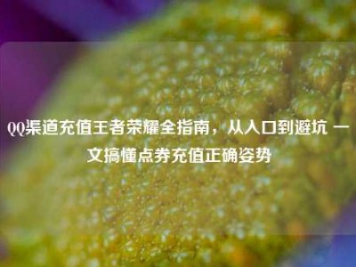 QQ渠道充值王者荣耀全指南，从入口到避坑 一文搞懂点券充值正确姿势