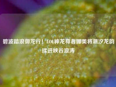 碧波踏浪御龙行！LOL神龙尊者娜美将潮汐龙韵揉进峡谷浪涛