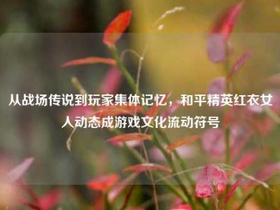 从战场传说到玩家集体记忆，和平精英红衣女人动态成游戏文化流动符号