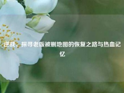 逆战，探寻老版被删地图的恢复之路与热血记忆