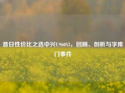 昔日性价比之选中兴U960S3，回顾、剖析与字库门事件
