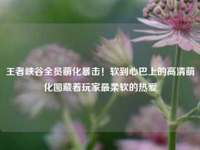 王者峡谷全员萌化暴击！软到心巴上的高清萌化图藏着玩家最柔软的热爱