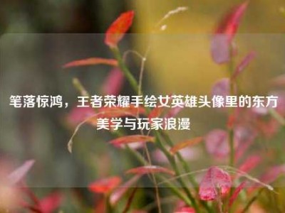 笔落惊鸿，王者荣耀手绘女英雄头像里的东方美学与玩家浪漫