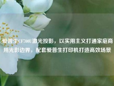 爱普生CF700U激光投影，以实用主义打通家庭商用光影边界，配套爱普生打印机打造高效场景