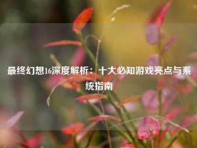 最终幻想16深度解析：十大必知游戏亮点与系统指南