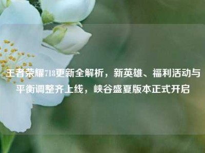 王者荣耀718更新全解析，新英雄、福利活动与平衡调整齐上线，峡谷盛夏版本正式开启
