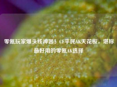 零氪玩家爆头线神器！CF平民AK天花板，堪称最好用的零氪AK选择