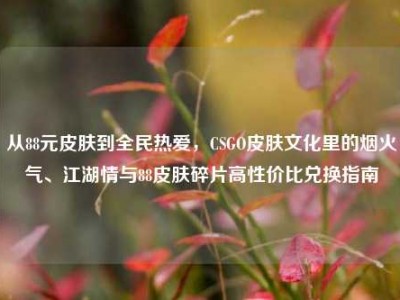 从88元皮肤到全民热爱，CSGO皮肤文化里的烟火气、江湖情与88皮肤碎片高性价比兑换指南