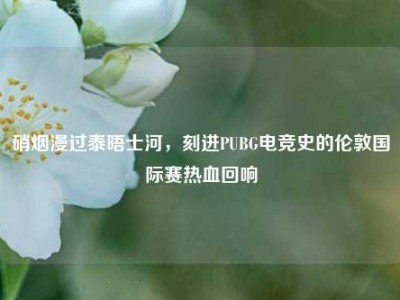 硝烟漫过泰晤士河，刻进PUBG电竞史的伦敦国际赛热血回响