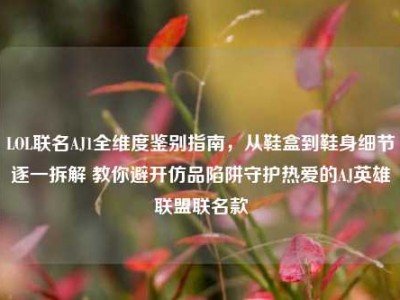 LOL联名AJ1全维度鉴别指南，从鞋盒到鞋身细节逐一拆解 教你避开仿品陷阱守护热爱的AJ英雄联盟联名款