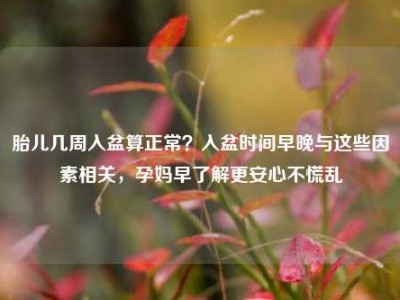 胎儿几周入盆算正常？入盆时间早晚与这些因素相关，孕妈早了解更安心不慌乱