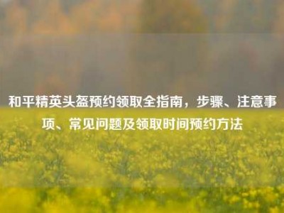 和平精英头盔预约领取全指南，步骤、注意事项、常见问题及领取时间预约方法