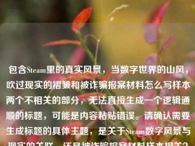 包含Steam里的真实风景，当数字世界的山风，吹过现实的褶皱和被诈骗报案材料怎么写样本两个不相关的部分，无法直接生成一个逻辑通顺的标题，可能是内容粘贴错误。请确认需要生成标题的具体主题，是关于Steam数字风景与现实的关联，还是被诈骗报案材料样本相关？