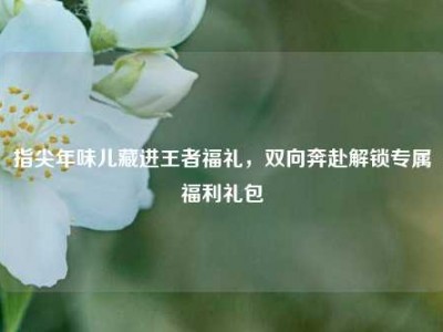 指尖年味儿藏进王者福礼，双向奔赴解锁专属福利礼包