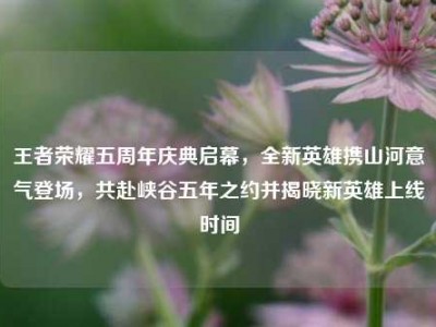 王者荣耀五周年庆典启幕，全新英雄携山河意气登场，共赴峡谷五年之约并揭晓新英雄上线时间