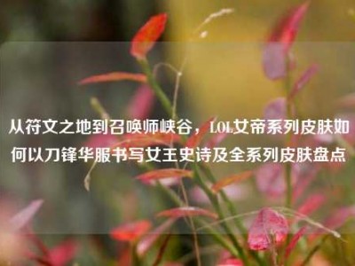 从符文之地到召唤师峡谷，LOL女帝系列皮肤如何以刀锋华服书写女王史诗及全系列皮肤盘点