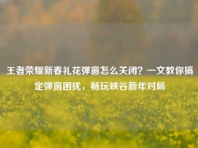 王者荣耀新春礼花弹窗怎么关闭？一文教你搞定弹窗困扰，畅玩峡谷新年对局