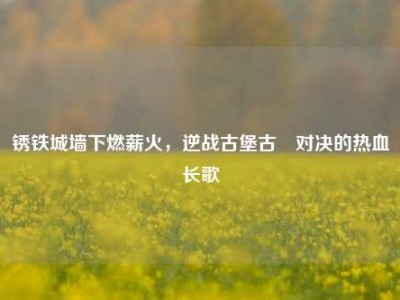 锈铁城墙下燃薪火，逆战古堡古喰对决的热血长歌